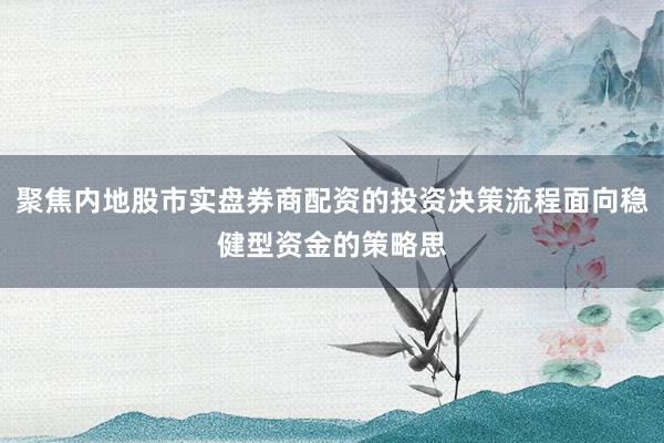 聚焦内地股市实盘券商配资的投资决策流程面向稳健型资金的策略思