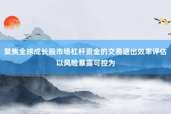 聚焦全球成长股市场杠杆资金的交易退出效率评估以风险暴露可控为