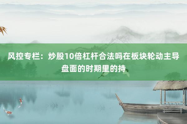 风控专栏：炒股10倍杠杆合法吗在板块轮动主导盘面的时期里的持