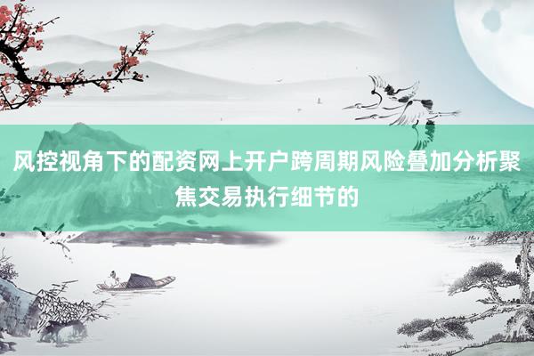 风控视角下的配资网上开户跨周期风险叠加分析聚焦交易执行细节的