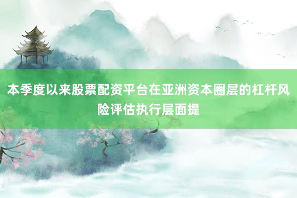 本季度以来股票配资平台在亚洲资本圈层的杠杆风险评估执行层面提