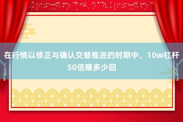 在行情以修正与确认交替推进的时期中，10w杠杆50倍赚多少回