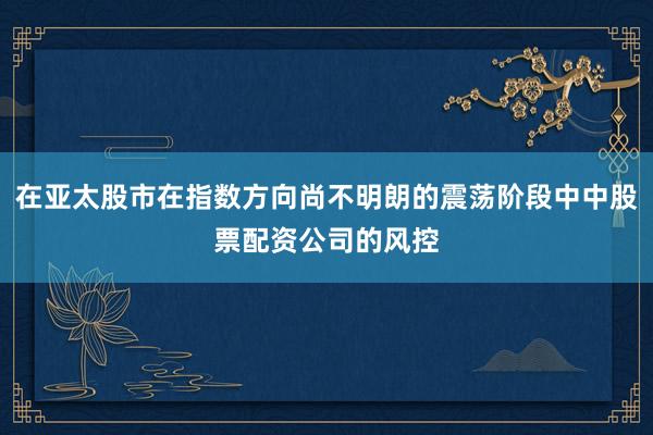 在亚太股市在指数方向尚不明朗的震荡阶段中中股票配资公司的风控