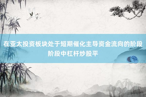 在亚太投资板块处于短期催化主导资金流向的阶段阶段中杠杆炒股平