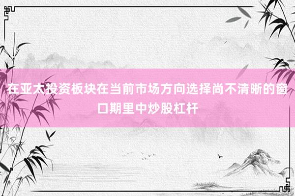 在亚太投资板块在当前市场方向选择尚不清晰的窗口期里中炒股杠杆