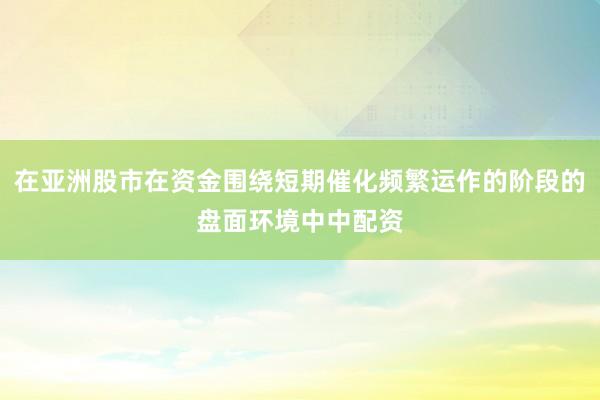 在亚洲股市在资金围绕短期催化频繁运作的阶段的盘面环境中中配资