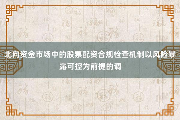 北向资金市场中的股票配资合规检查机制以风险暴露可控为前提的调