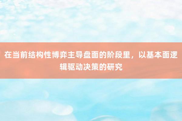 在当前结构性博弈主导盘面的阶段里，以基本面逻辑驱动决策的研究