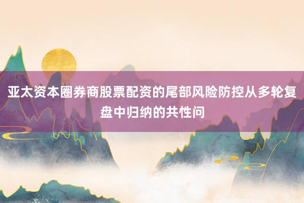 亚太资本圈券商股票配资的尾部风险防控从多轮复盘中归纳的共性问