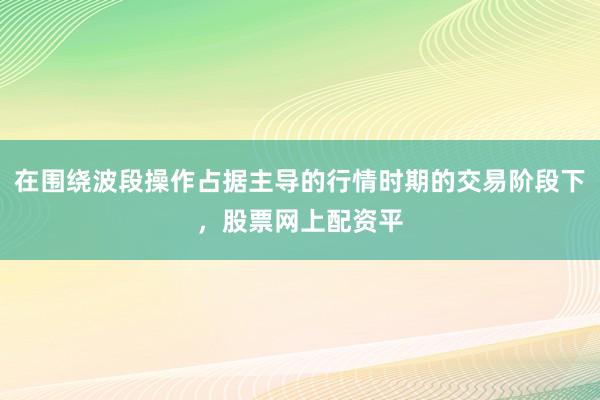 在围绕波段操作占据主导的行情时期的交易阶段下，股票网上配资平