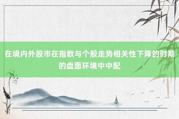 在境内外股市在指数与个股走势相关性下降的时期的盘面环境中中配