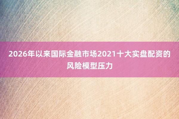 2026年以来国际金融市场2021十大实盘配资的风险模型压力