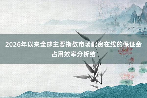 2026年以来全球主要指数市场配资在线的保证金占用效率分析结