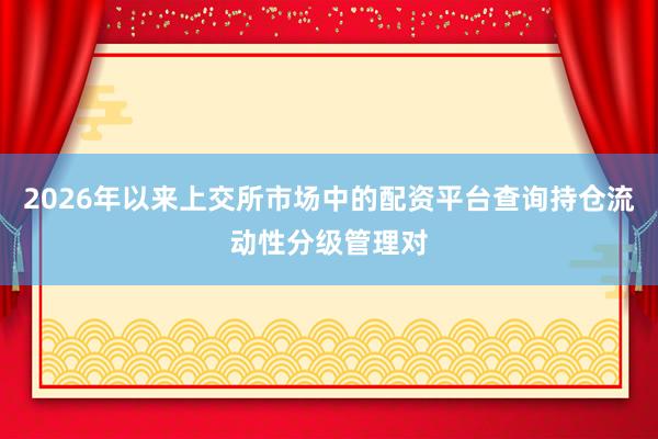 2026年以来上交所市场中的配资平台查询持仓流动性分级管理对