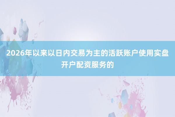 2026年以来以日内交易为主的活跃账户使用实盘开户配资服务的