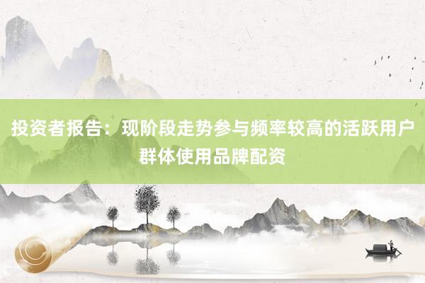 投资者报告：现阶段走势参与频率较高的活跃用户群体使用品牌配资