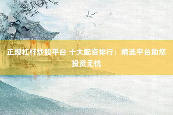 正规杠杆炒股平台 十大配资排行：精选平台助您投资无忧
