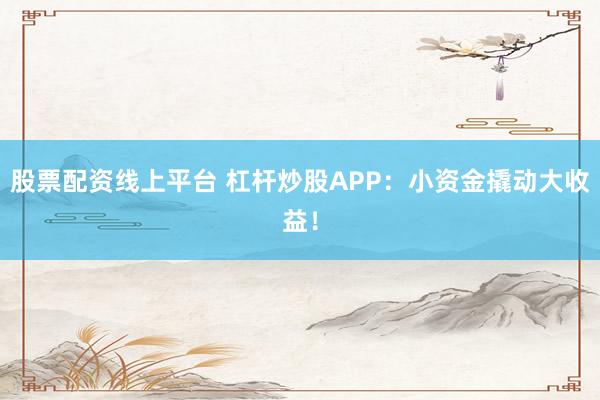 股票配资线上平台 杠杆炒股APP：小资金撬动大收益！