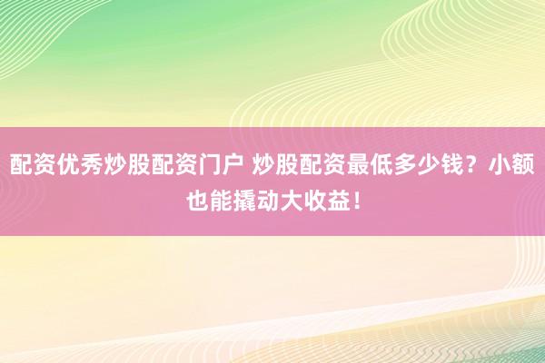 配资优秀炒股配资门户 炒股配资最低多少钱？小额也能撬动大收益！