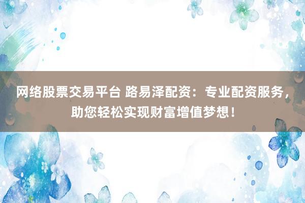 网络股票交易平台 路易泽配资：专业配资服务，助您轻松实现财富增值梦想！
