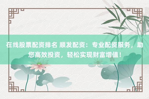 在线股票配资排名 顺发配资：专业配资服务，助您高效投资，轻松实现财富增值！