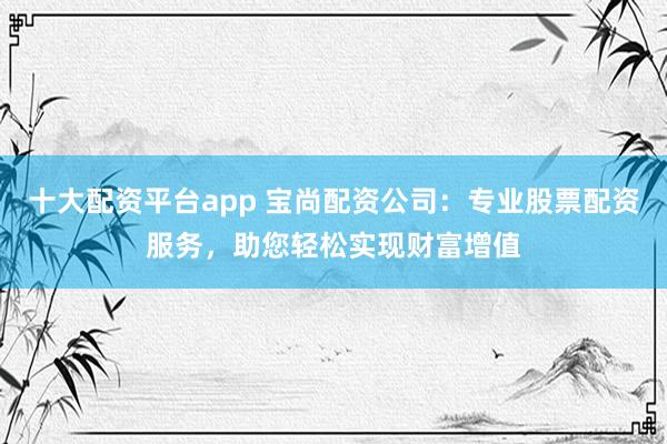 十大配资平台app 宝尚配资公司：专业股票配资服务，助您轻松实现财富增值