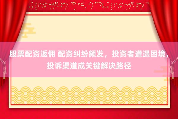 股票配资返佣 配资纠纷频发，投资者遭遇困境，投诉渠道成关键解决路径