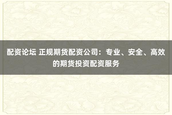 配资论坛 正规期货配资公司：专业、安全、高效的期货投资配资服务
