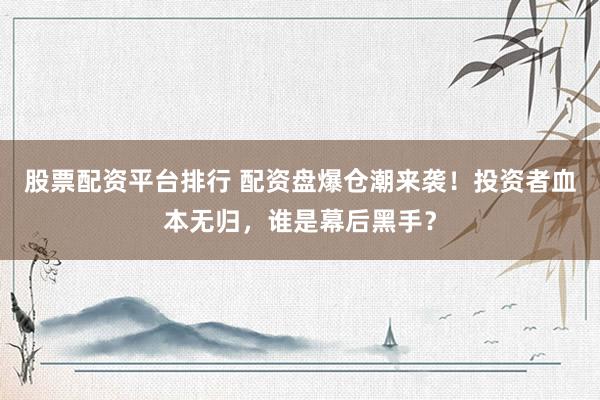 股票配资平台排行 配资盘爆仓潮来袭！投资者血本无归，谁是幕后黑手？