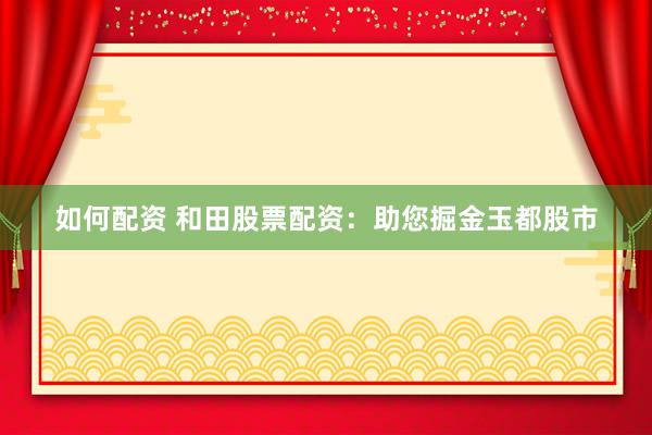 如何配资 和田股票配资：助您掘金玉都股市