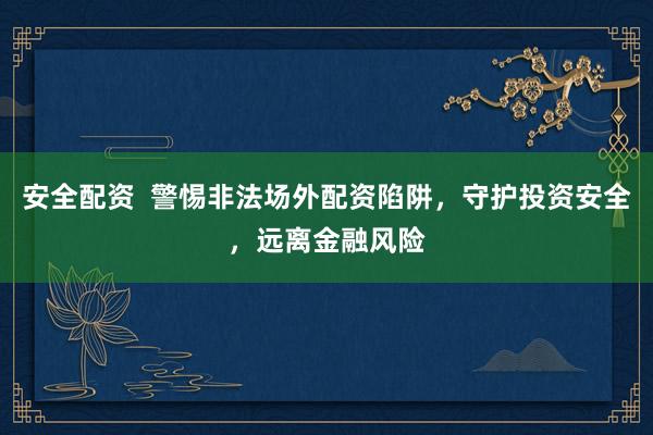 安全配资  警惕非法场外配资陷阱，守护投资安全，远离金融风险