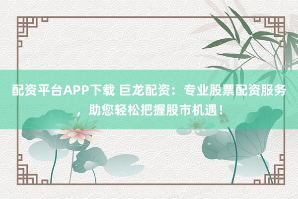 配资平台APP下载 巨龙配资：专业股票配资服务，助您轻松把握股市机遇！