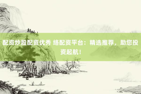 配资炒股配资优秀 络配资平台：精选推荐，助您投资起航！