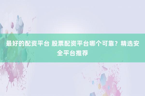 最好的配资平台 股票配资平台哪个可靠？精选安全平台推荐