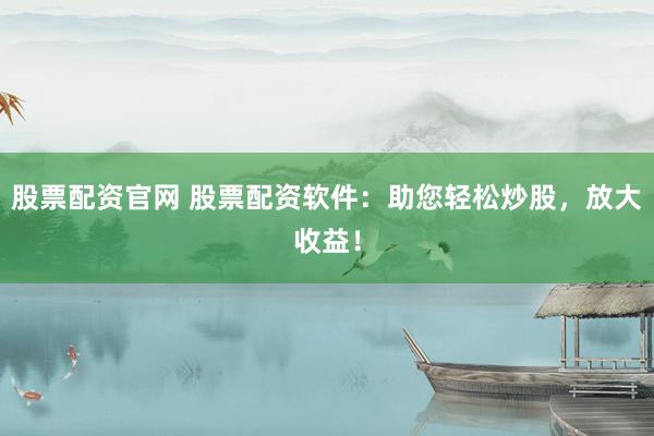 股票配资官网 股票配资软件：助您轻松炒股，放大收益！