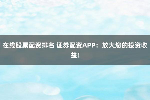 在线股票配资排名 证券配资APP：放大您的投资收益！