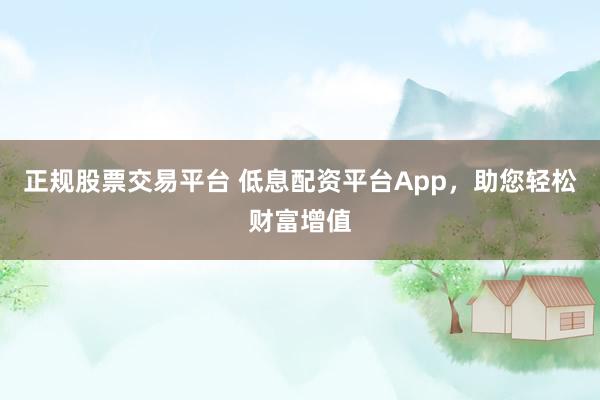正规股票交易平台 低息配资平台App，助您轻松财富增值