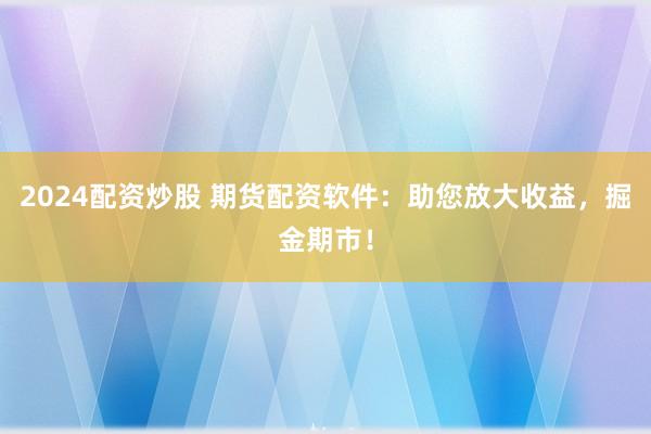 2024配资炒股 期货配资软件：助您放大收益，掘金期市！