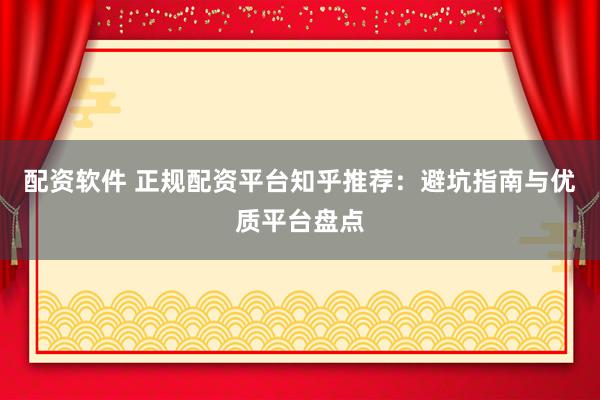 配资软件 正规配资平台知乎推荐：避坑指南与优质平台盘点