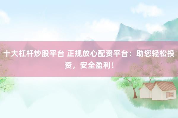 十大杠杆炒股平台 正规放心配资平台：助您轻松投资，安全盈利！