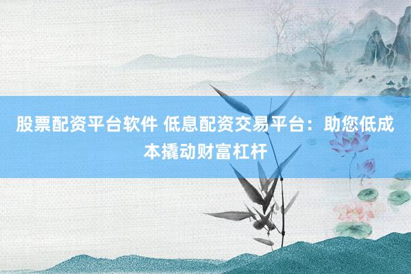 股票配资平台软件 低息配资交易平台：助您低成本撬动财富杠杆