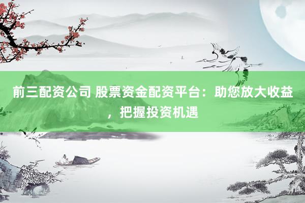 前三配资公司 股票资金配资平台：助您放大收益，把握投资机遇