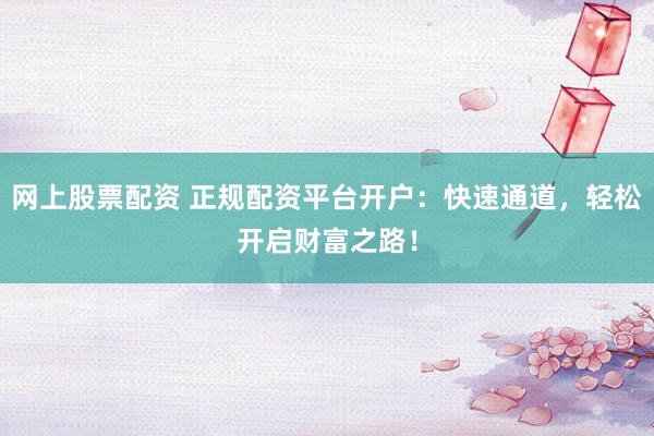 网上股票配资 正规配资平台开户：快速通道，轻松开启财富之路！